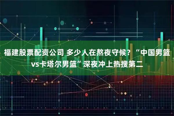 福建股票配资公司 多少人在熬夜守候？“中国男篮vs卡塔尔男篮”深夜冲上热搜第二