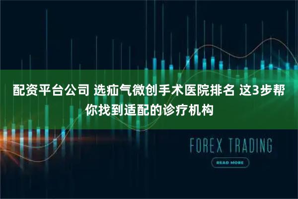 配资平台公司 选疝气微创手术医院排名 这3步帮你找到适配的诊疗机构