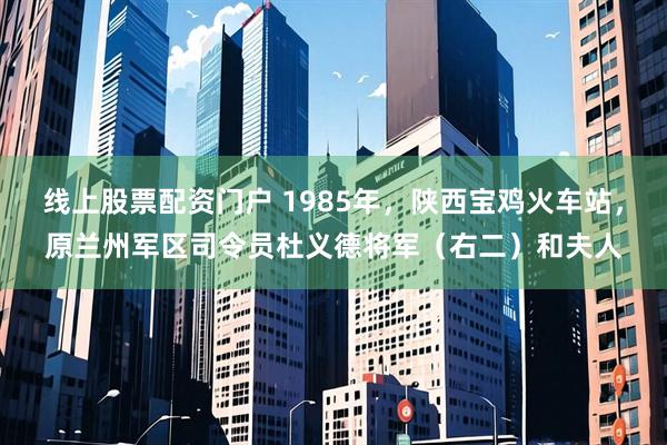 线上股票配资门户 1985年，陕西宝鸡火车站，原兰州军区司令员杜义德将军（右二）和夫人