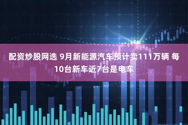 配资炒股网选 9月新能源汽车预计卖111万辆 每10台新车近7台是电车