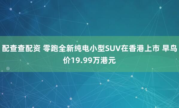 配查查配资 零跑全新纯电小型SUV在香港上市 早鸟价19.99万港元