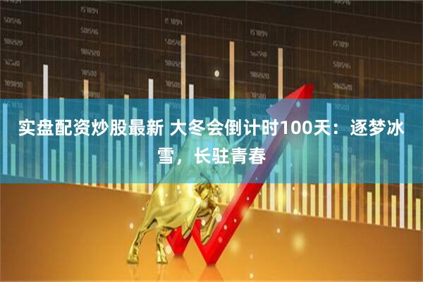 实盘配资炒股最新 大冬会倒计时100天：逐梦冰雪，长驻青春