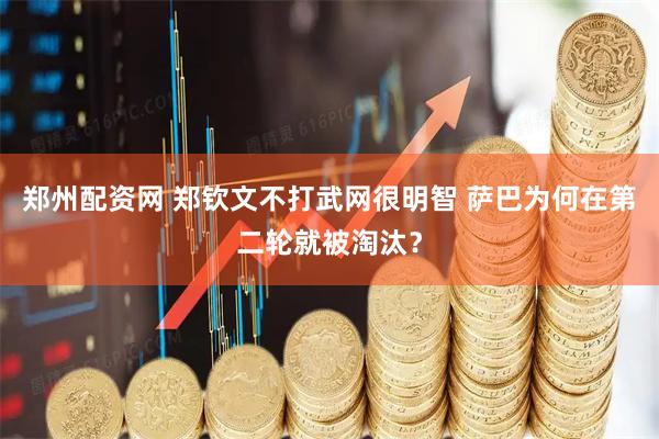 郑州配资网 郑钦文不打武网很明智 萨巴为何在第二轮就被淘汰?
