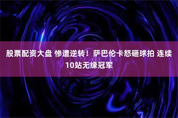 股票配资大盘 惨遭逆转！萨巴伦卡怒砸球拍 连续10站无缘冠军